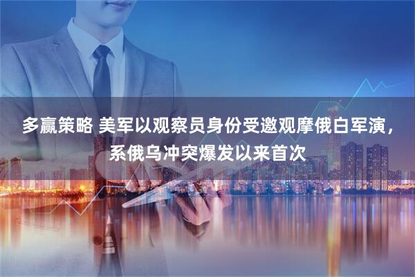 多赢策略 美军以观察员身份受邀观摩俄白军演，系俄乌冲突爆发以来首次