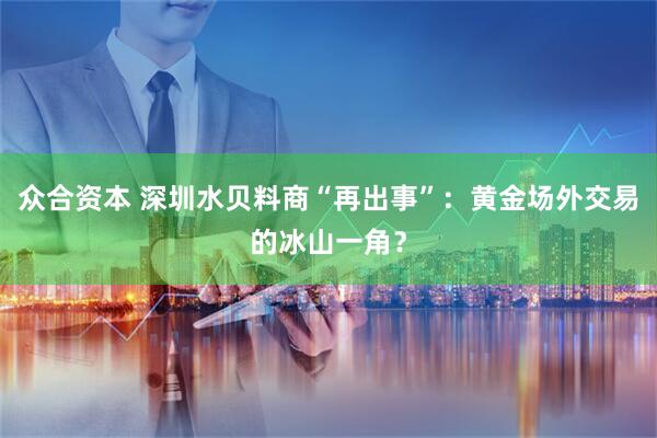 众合资本 深圳水贝料商“再出事”：黄金场外交易的冰山一角？
