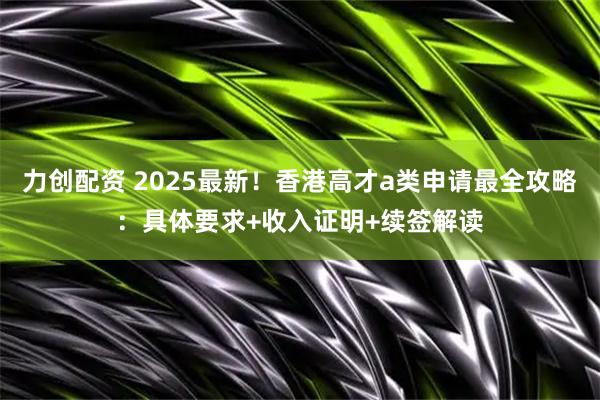 力创配资 2025最新！香港高才a类申请最全攻略：具体要求+收入证明+续签解读