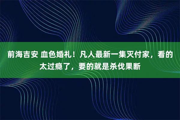 前海吉安 血色婚礼！凡人最新一集灭付家，看的太过瘾了，要的就是杀伐果断