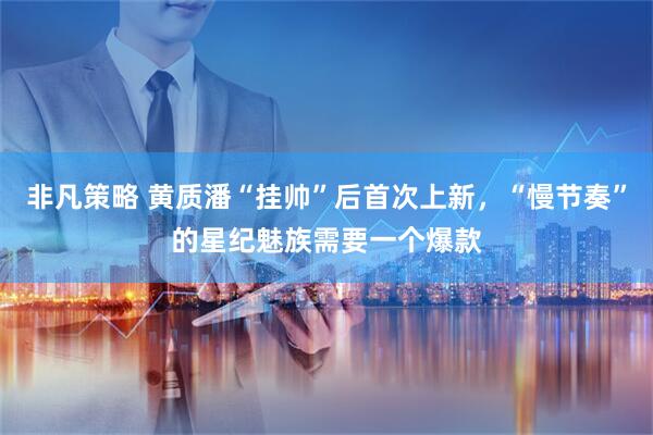 非凡策略 黄质潘“挂帅”后首次上新，“慢节奏”的星纪魅族需要一个爆款