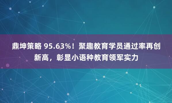 鼎坤策略 95.63%！聚趣教育学员通过率再创新高，彰显小语种教育领军实力