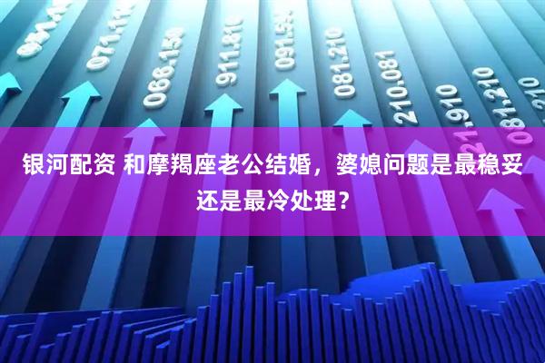 银河配资 和摩羯座老公结婚，婆媳问题是最稳妥还是最冷处理？