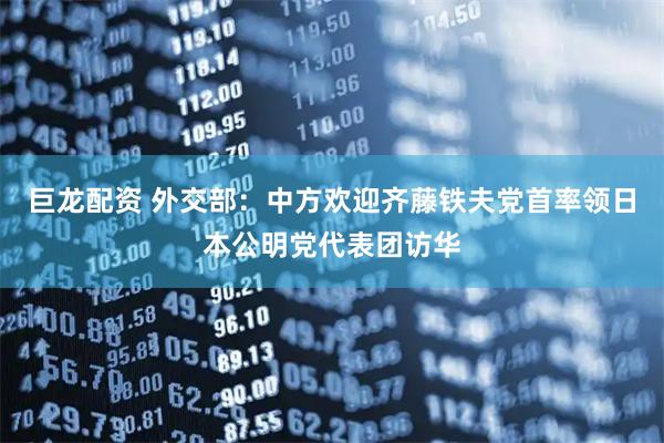 巨龙配资 外交部：中方欢迎齐藤铁夫党首率领日本公明党代表团访华