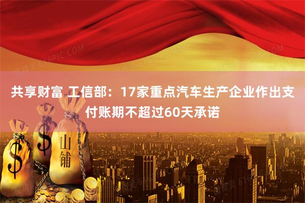 共享财富 工信部：17家重点汽车生产企业作出支付账期不超过60天承诺