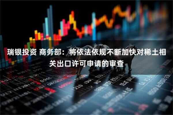 瑞银投资 商务部：将依法依规不断加快对稀土相关出口许可申请的审查