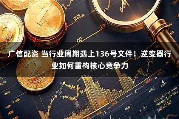 广信配资 当行业周期遇上136号文件！逆变器行业如何重构核心竞争力