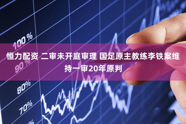 恒力配资 二审未开庭审理 国足原主教练李铁案维持一审20年原判