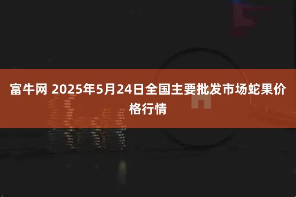 富牛网 2025年5月24日全国主要批发市场蛇果价格行情