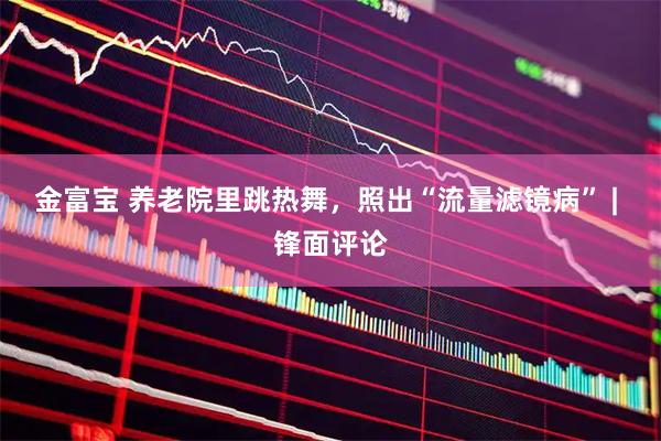 金富宝 养老院里跳热舞，照出“流量滤镜病” | 锋面评论