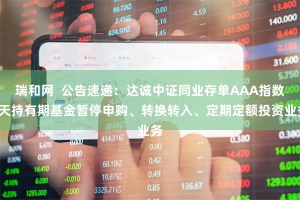 瑞和网  公告速递：达诚中证同业存单AAA指数7天持有期基金暂停申购、转换转入、定期定额投资业务