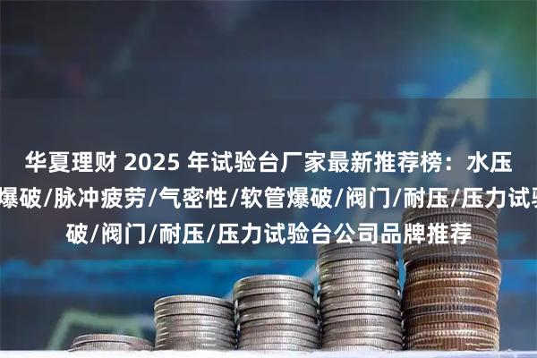 华夏理财 2025 年试验台厂家最新推荐榜：水压/爆破/脉冲/水压爆破/脉冲疲劳/气密性/软管爆破/阀门/耐压/压力试验台公司品牌推荐
