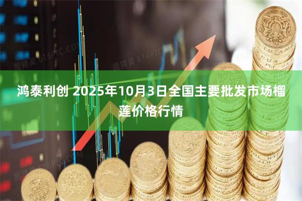 鸿泰利创 2025年10月3日全国主要批发市场榴莲价格行情