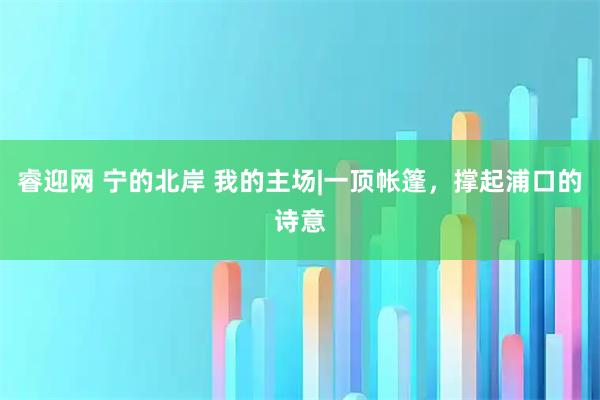 睿迎网 宁的北岸 我的主场|一顶帐篷，撑起浦口的诗意