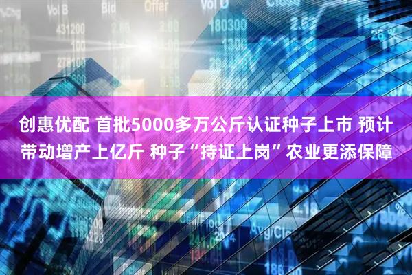 创惠优配 首批5000多万公斤认证种子上市 预计带动增产上亿斤 种子“持证上岗”农业更添保障