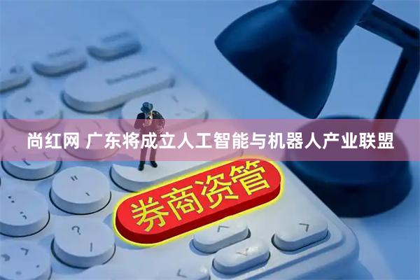 尚红网 广东将成立人工智能与机器人产业联盟