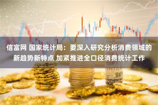 信富网 国家统计局：要深入研究分析消费领域的新趋势新特点 加紧推进全口径消费统计工作