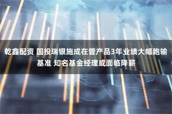 乾鑫配资 国投瑞银施成在管产品3年业绩大幅跑输基准 知名基金经理或面临降薪