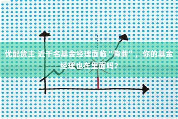 优配货主 近千名基金经理面临“降薪”，你的基金经理也在里面吗？