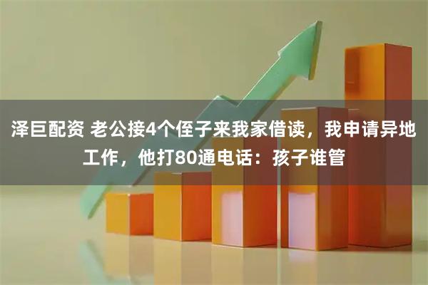泽巨配资 老公接4个侄子来我家借读，我申请异地工作，他打80通电话：孩子谁管