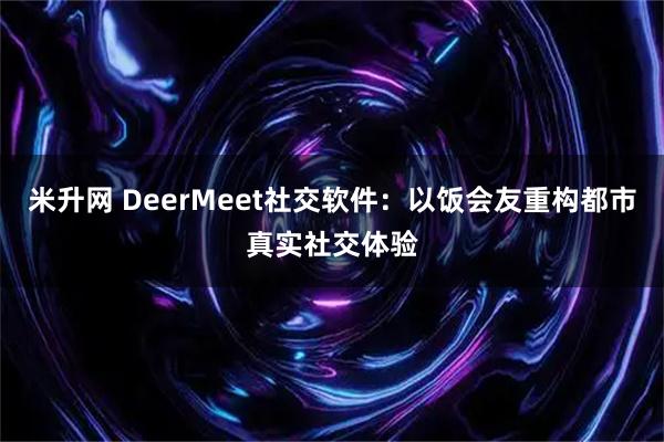 米升网 DeerMeet社交软件：以饭会友重构都市真实社交体验