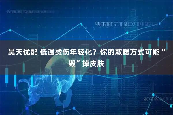 昊天优配 低温烫伤年轻化?你的取暖方式可能“毁”掉皮肤
