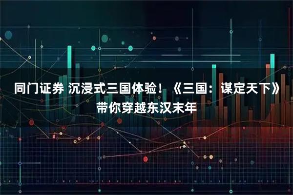 同门证券 沉浸式三国体验！《三国：谋定天下》带你穿越东汉末年