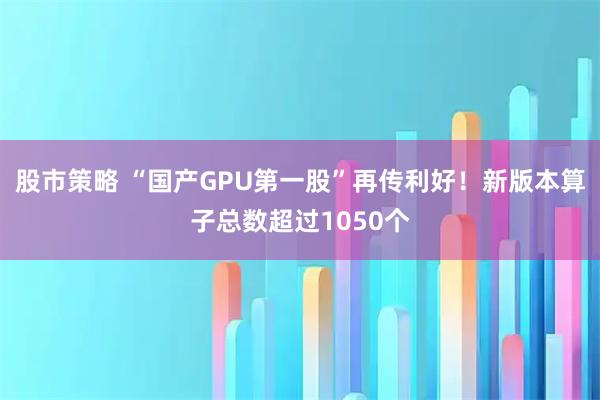 股市策略 “国产GPU第一股”再传利好!新版本算子总数超过1050个