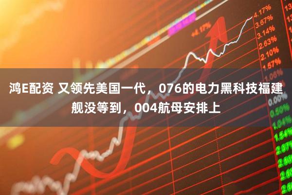 鸿E配资 又领先美国一代,076的电力黑科技福建舰没等到,004航母安排上