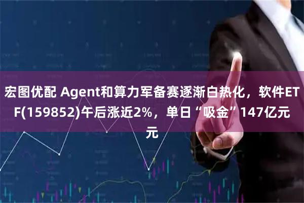 宏图优配 Agent和算力军备赛逐渐白热化,软件ETF(159852)午后涨近2%,单日“吸金”147亿元