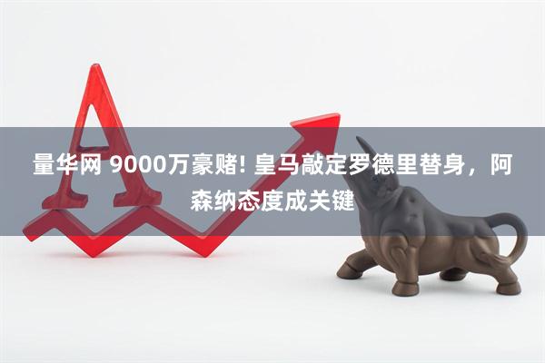 量华网 9000万豪赌! 皇马敲定罗德里替身，阿森纳态度成关键